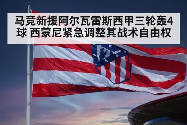 马竞新援阿尔瓦雷斯西甲三轮轰4球 西蒙尼紧急调整其战术自由权