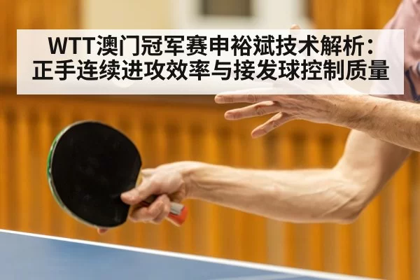 WTT澳门冠军赛申裕斌技术解析：正手连续进攻效率与接发球控制质量